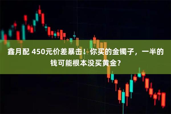 鑫月配 450元价差暴击！你买的金镯子，一半的钱可能根本没买黄金？