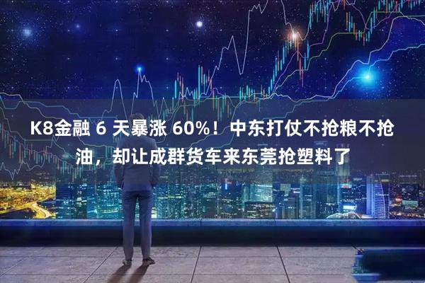 K8金融 6 天暴涨 60%！中东打仗不抢粮不抢油，却让成群货车来东莞抢塑料了