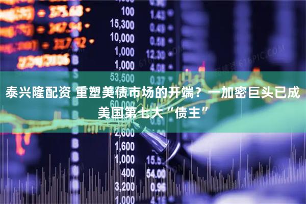 泰兴隆配资 重塑美债市场的开端？一加密巨头已成美国第七大“债主”