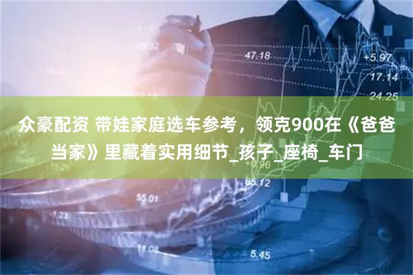 众豪配资 带娃家庭选车参考，领克900在《爸爸当家》里藏着实用细节_孩子_座椅_车门