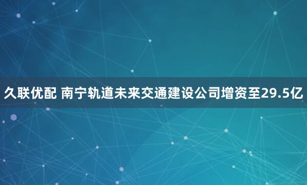久联优配 南宁轨道未来交通建设公司增资至29.5亿