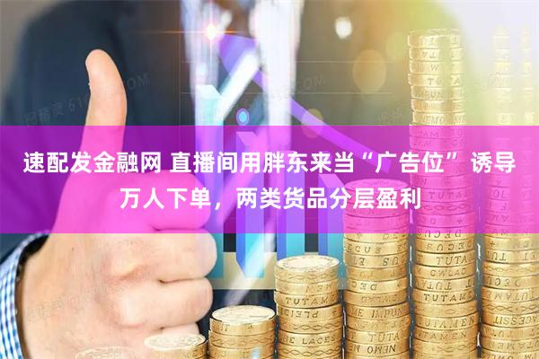 速配发金融网 直播间用胖东来当“广告位” 诱导万人下单，两类货品分层盈利