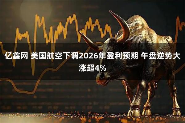 亿鑫网 美国航空下调2026年盈利预期 午盘逆势大涨超4%