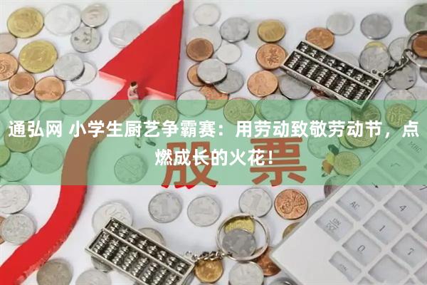 通弘网 小学生厨艺争霸赛：用劳动致敬劳动节，点燃成长的火花！
