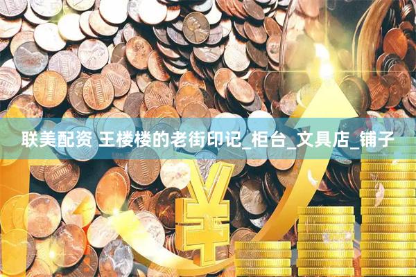 联美配资 王楼楼的老街印记_柜台_文具店_铺子