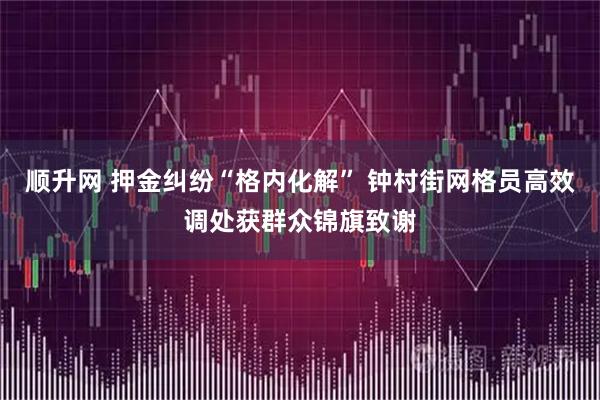 顺升网 押金纠纷“格内化解” 钟村街网格员高效调处获群众锦旗致谢