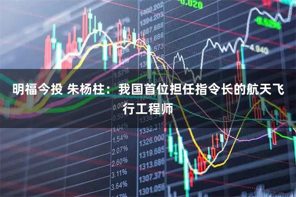 明福今投 朱杨柱：我国首位担任指令长的航天飞行工程师