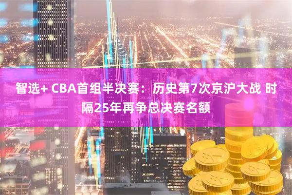 智选+ CBA首组半决赛：历史第7次京沪大战 时隔25年再争总决赛名额