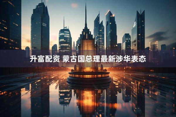 升富配资 蒙古国总理最新涉华表态