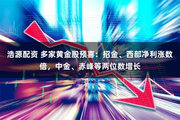 浩源配资 多家黄金股预喜：招金、西部净利涨数倍，中金、赤峰等两位数增长