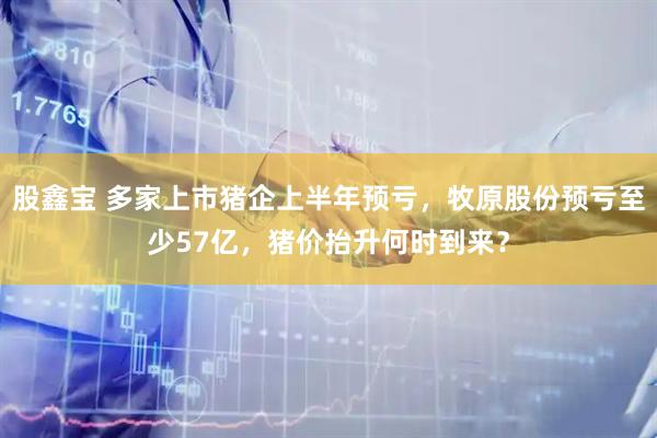 股鑫宝 多家上市猪企上半年预亏，牧原股份预亏至少57亿，猪价抬升何时到来？