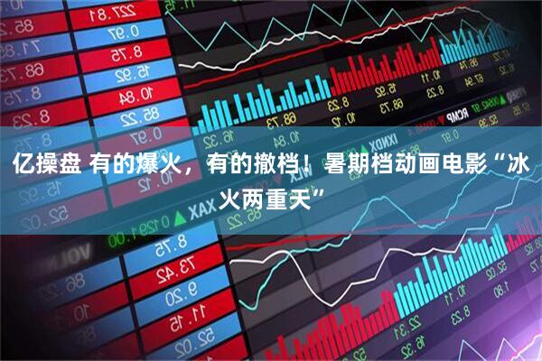 亿操盘 有的爆火，有的撤档！暑期档动画电影“冰火两重天”